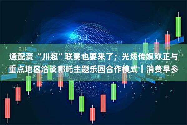 通配资 “川超”联赛也要来了；光线传媒称正与重点地区洽谈哪吒主题乐园合作模式丨消费早参