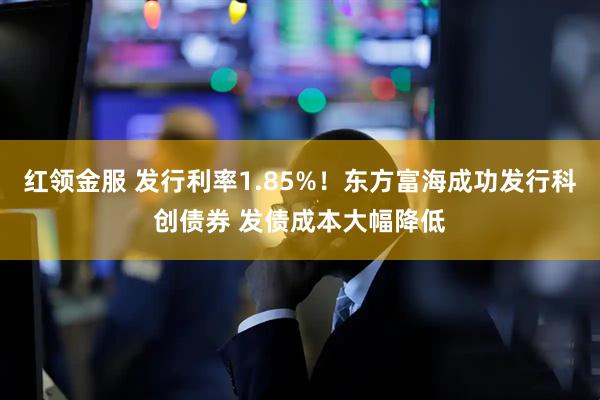 红领金服 发行利率1.85%！东方富海成功发行科创债券 发债成本大幅降低