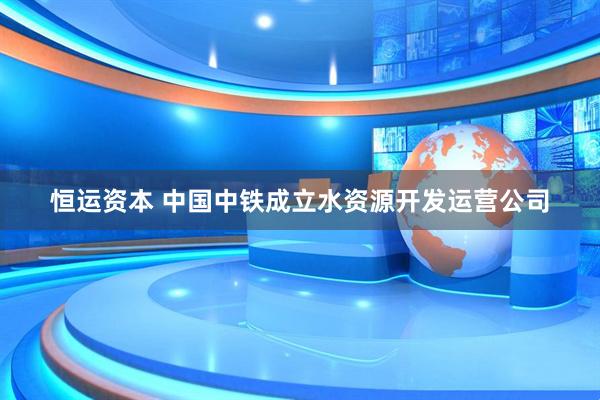 恒运资本 中国中铁成立水资源开发运营公司