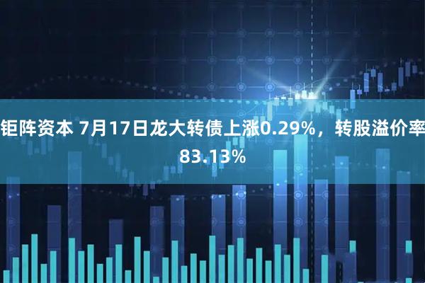 钜阵资本 7月17日龙大转债上涨0.29%，转股溢价率83.13%