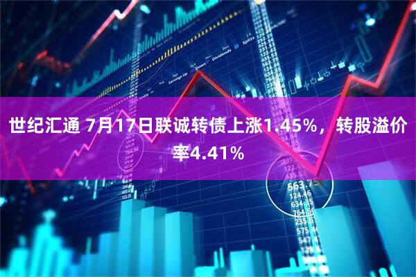 世纪汇通 7月17日联诚转债上涨1.45%，转股溢价率4.41%
