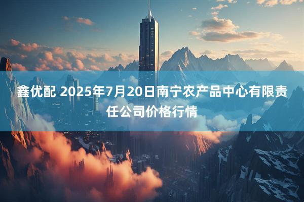 鑫优配 2025年7月20日南宁农产品中心有限责任公司价格行情