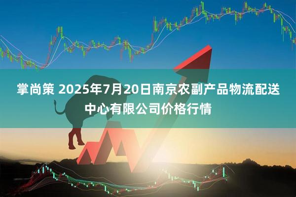 掌尚策 2025年7月20日南京农副产品物流配送中心有限公司价格行情