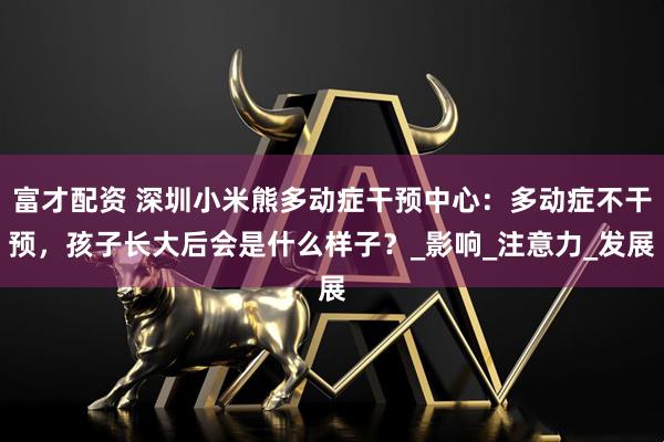 富才配资 深圳小米熊多动症干预中心：多动症不干预，孩子长大后会是什么样子？_影响_注意力_发展