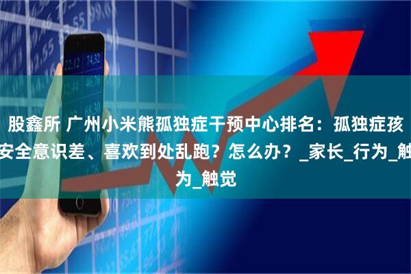 股鑫所 广州小米熊孤独症干预中心排名：孤独症孩子安全意识差、喜欢到处乱跑？怎么办？_家长_行为_触觉