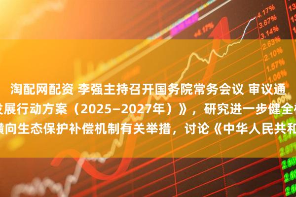 淘配网配资 李强主持召开国务院常务会议 审议通过《制造业绿色低碳发展行动方案（2025—2027年）》，研究进一步健全横向生态保护补偿机制有关举措，讨论《中华人民共和国食品安全法（修正草案）》