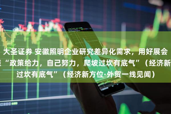 大圣证券 安徽照明企业研究差异化需求，用好展会平台和外贸支持政策 “政策给力，自己努力，爬坡过坎有底气”（经济新方位·外贸一线见闻）