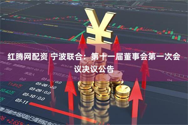 红腾网配资 宁波联合：第十一届董事会第一次会议决议公告