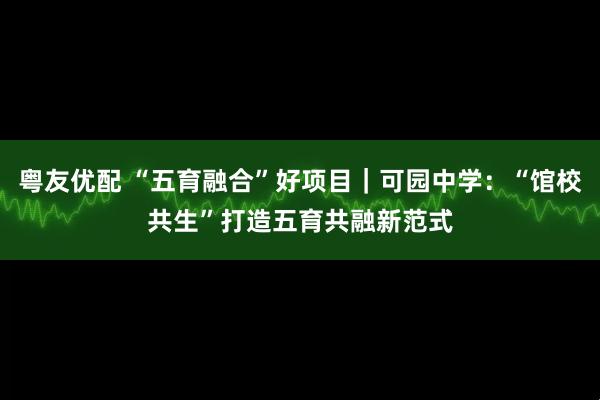 粤友优配 “五育融合”好项目｜可园中学：“馆校共生”打造五育共融新范式