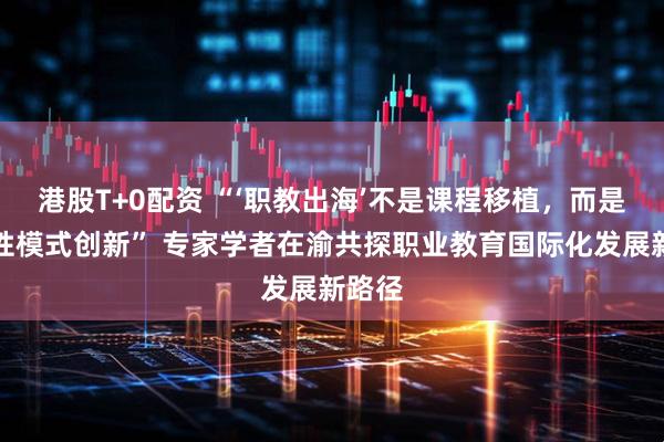 港股T+0配资 “‘职教出海’不是课程移植，而是系统性模式创新” 专家学者在渝共探职业教育国际化发展新路径