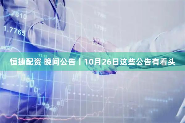 恒捷配资 晚间公告丨10月26日这些公告有看头