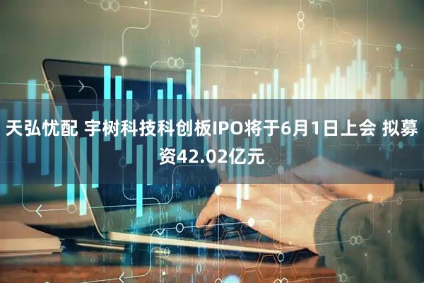 天弘忧配 宇树科技科创板IPO将于6月1日上会 拟募资42.02亿元