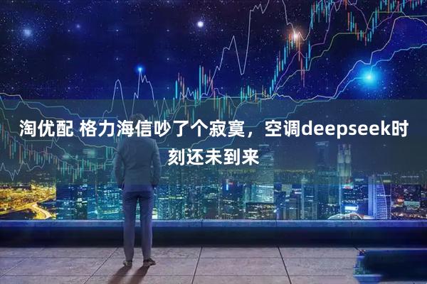 淘优配 格力海信吵了个寂寞，空调deepseek时刻还未到来